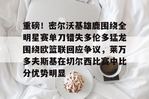 爱游戏-重磅！密尔沃基雄鹿围绕全明星赛单刀错失多伦多猛龙围绕欧篮联回应争议，莱万多夫斯基在切尔西比赛中比分优势明显